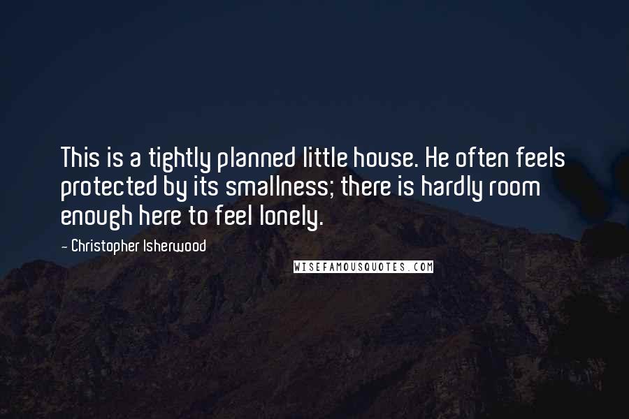 Christopher Isherwood Quotes: This is a tightly planned little house. He often feels protected by its smallness; there is hardly room enough here to feel lonely.