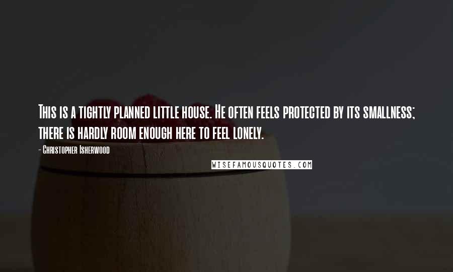 Christopher Isherwood Quotes: This is a tightly planned little house. He often feels protected by its smallness; there is hardly room enough here to feel lonely.