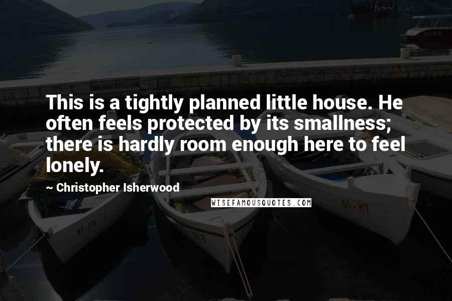 Christopher Isherwood Quotes: This is a tightly planned little house. He often feels protected by its smallness; there is hardly room enough here to feel lonely.