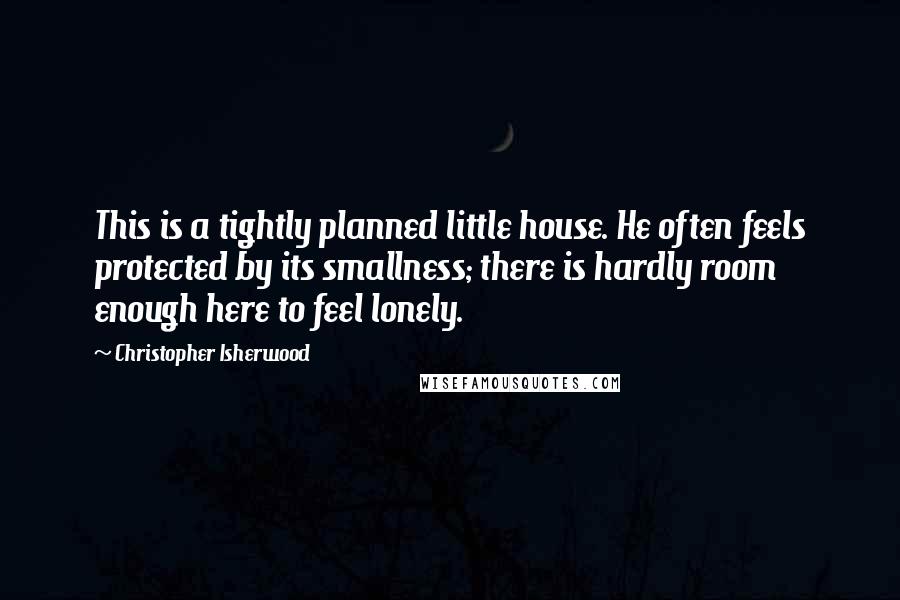 Christopher Isherwood Quotes: This is a tightly planned little house. He often feels protected by its smallness; there is hardly room enough here to feel lonely.