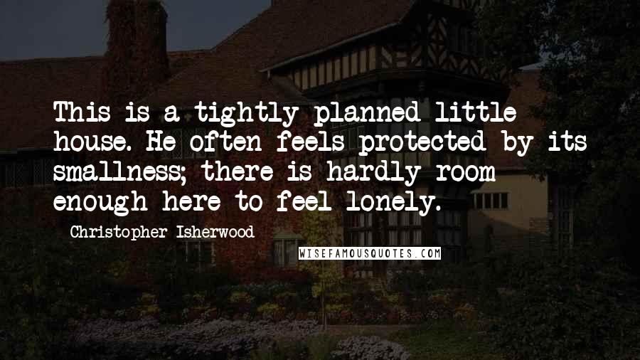 Christopher Isherwood Quotes: This is a tightly planned little house. He often feels protected by its smallness; there is hardly room enough here to feel lonely.