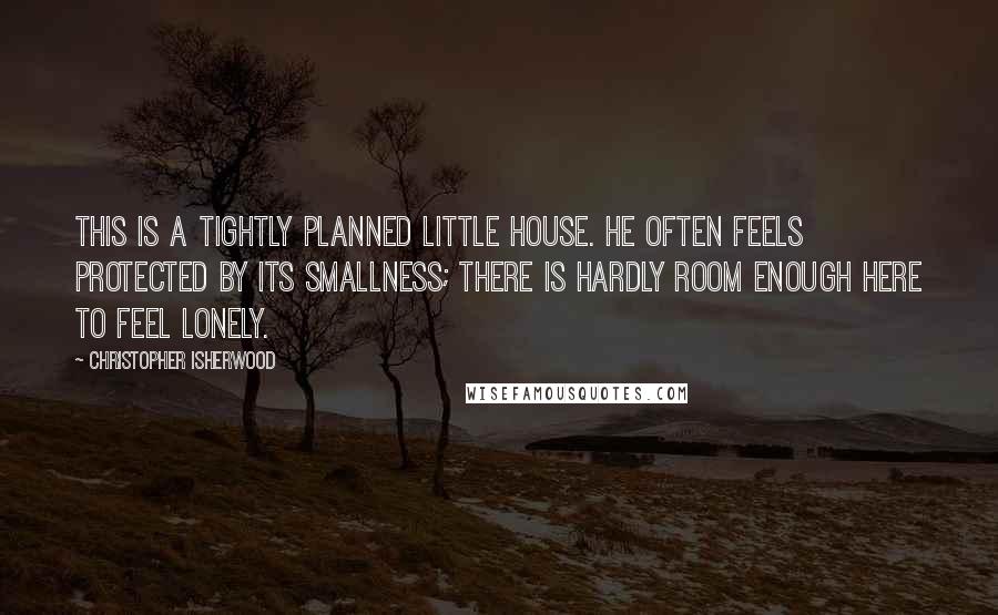 Christopher Isherwood Quotes: This is a tightly planned little house. He often feels protected by its smallness; there is hardly room enough here to feel lonely.