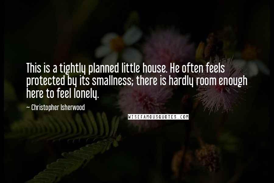 Christopher Isherwood Quotes: This is a tightly planned little house. He often feels protected by its smallness; there is hardly room enough here to feel lonely.