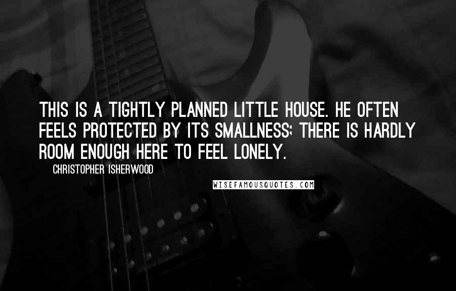 Christopher Isherwood Quotes: This is a tightly planned little house. He often feels protected by its smallness; there is hardly room enough here to feel lonely.