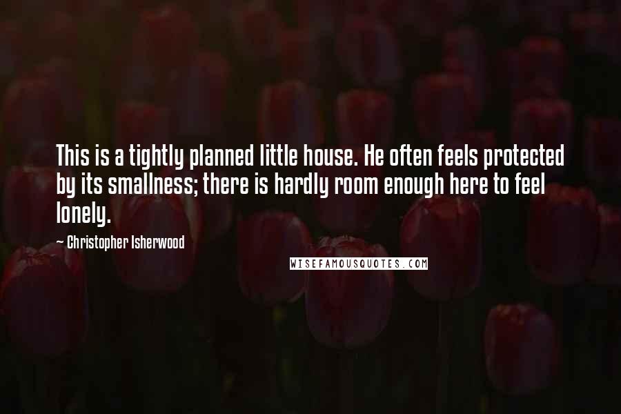 Christopher Isherwood Quotes: This is a tightly planned little house. He often feels protected by its smallness; there is hardly room enough here to feel lonely.