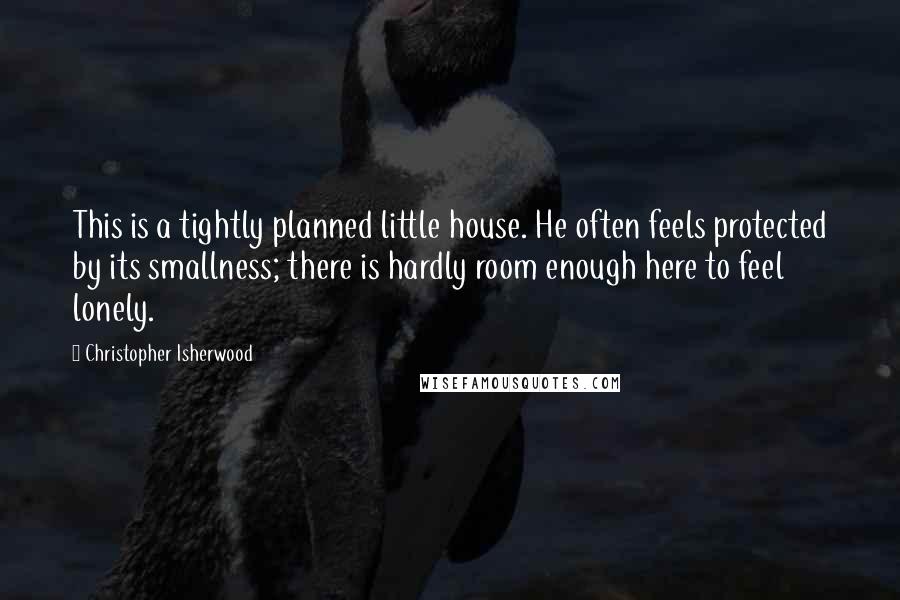 Christopher Isherwood Quotes: This is a tightly planned little house. He often feels protected by its smallness; there is hardly room enough here to feel lonely.