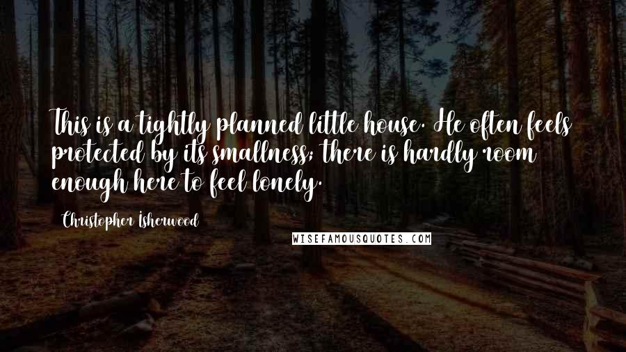 Christopher Isherwood Quotes: This is a tightly planned little house. He often feels protected by its smallness; there is hardly room enough here to feel lonely.