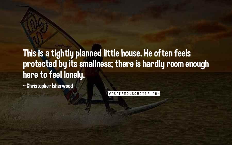 Christopher Isherwood Quotes: This is a tightly planned little house. He often feels protected by its smallness; there is hardly room enough here to feel lonely.