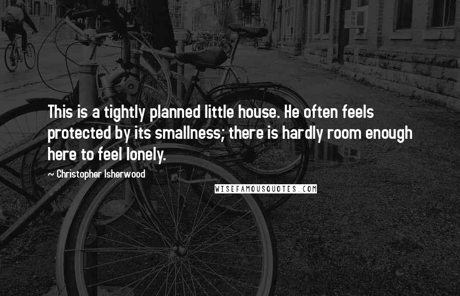 Christopher Isherwood Quotes: This is a tightly planned little house. He often feels protected by its smallness; there is hardly room enough here to feel lonely.