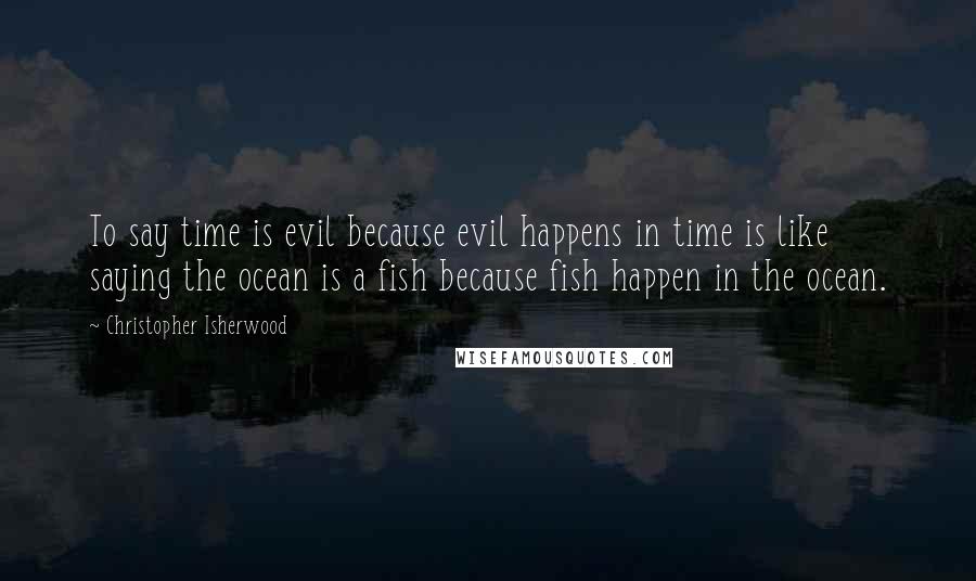 Christopher Isherwood Quotes: To say time is evil because evil happens in time is like saying the ocean is a fish because fish happen in the ocean.