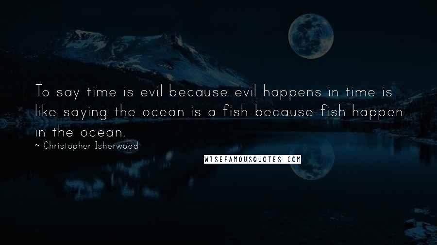Christopher Isherwood Quotes: To say time is evil because evil happens in time is like saying the ocean is a fish because fish happen in the ocean.