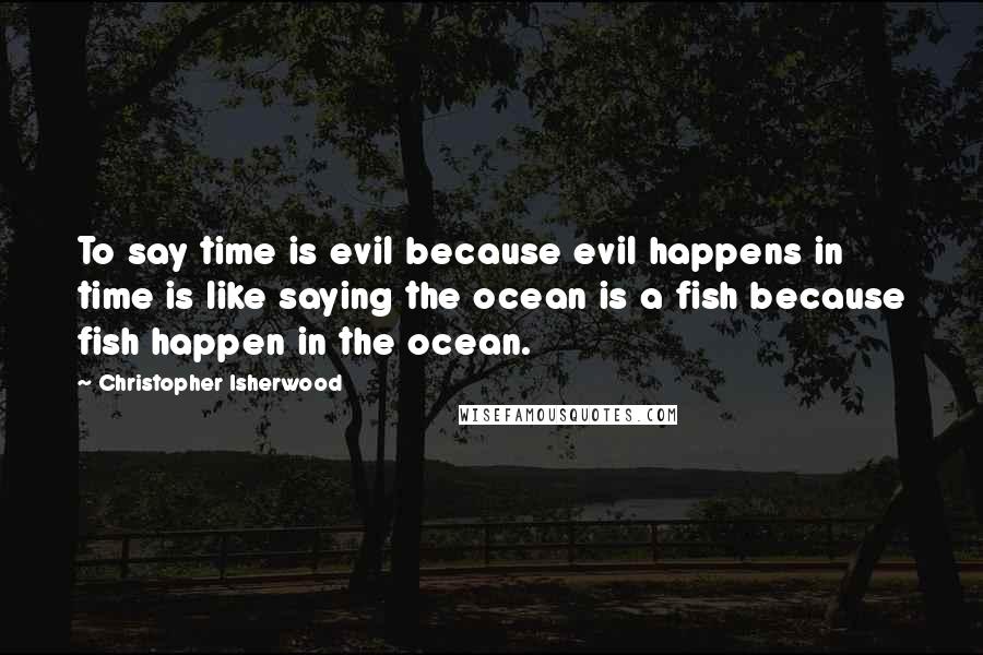 Christopher Isherwood Quotes: To say time is evil because evil happens in time is like saying the ocean is a fish because fish happen in the ocean.