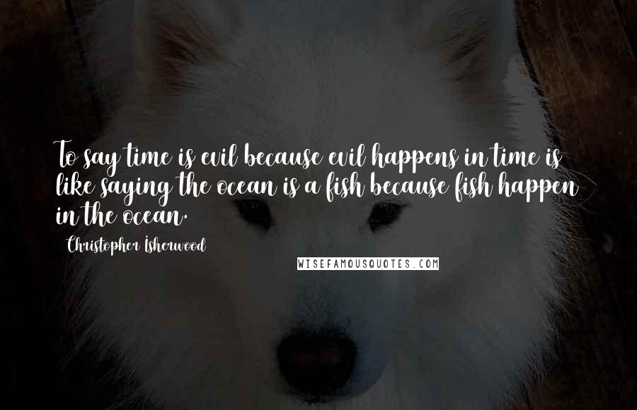 Christopher Isherwood Quotes: To say time is evil because evil happens in time is like saying the ocean is a fish because fish happen in the ocean.