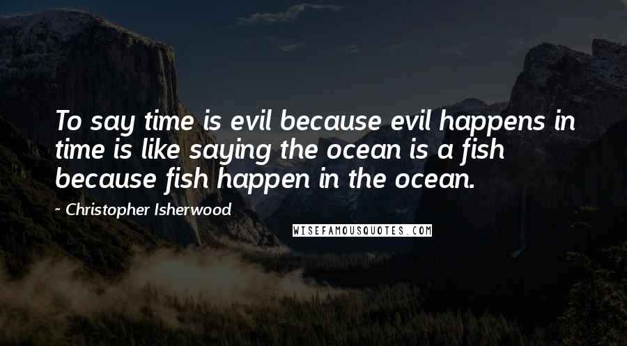 Christopher Isherwood Quotes: To say time is evil because evil happens in time is like saying the ocean is a fish because fish happen in the ocean.