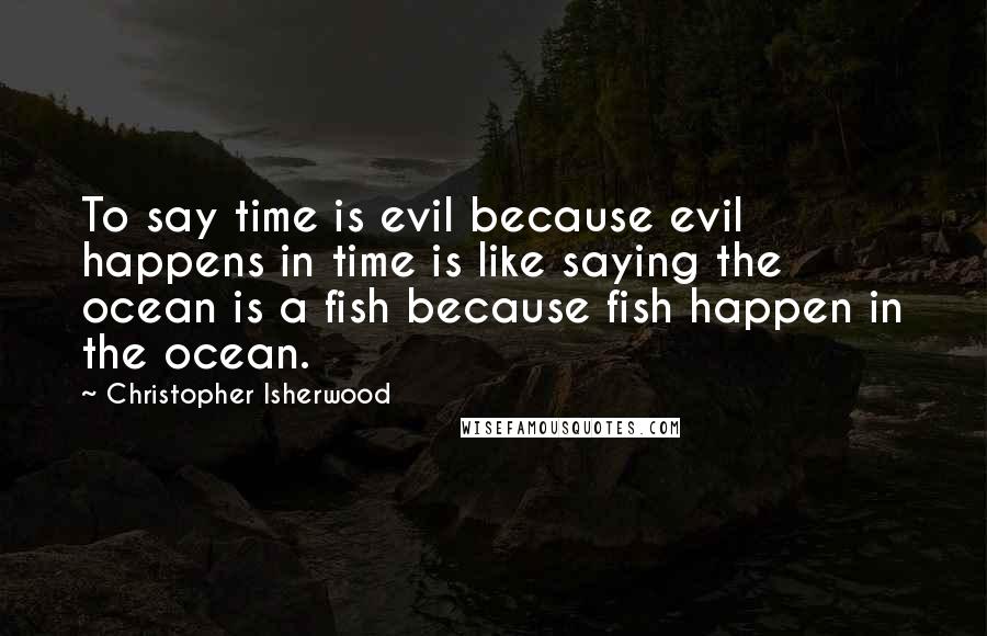 Christopher Isherwood Quotes: To say time is evil because evil happens in time is like saying the ocean is a fish because fish happen in the ocean.