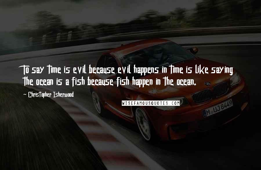 Christopher Isherwood Quotes: To say time is evil because evil happens in time is like saying the ocean is a fish because fish happen in the ocean.