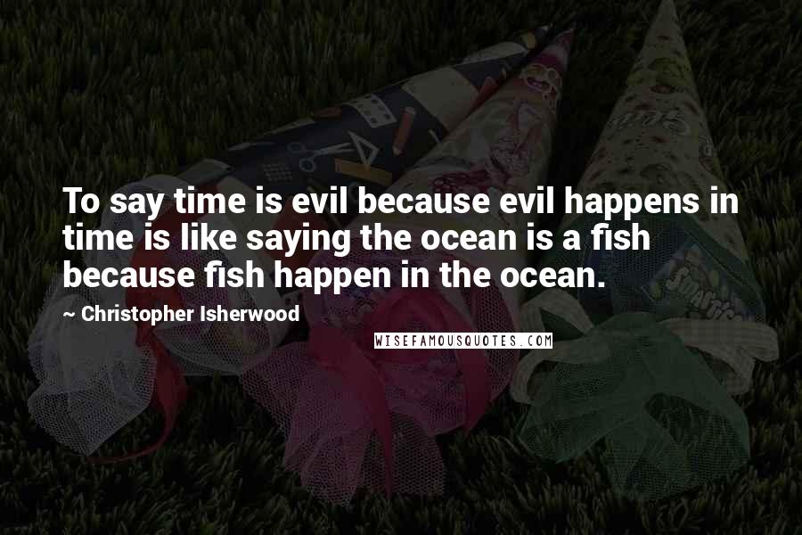 Christopher Isherwood Quotes: To say time is evil because evil happens in time is like saying the ocean is a fish because fish happen in the ocean.
