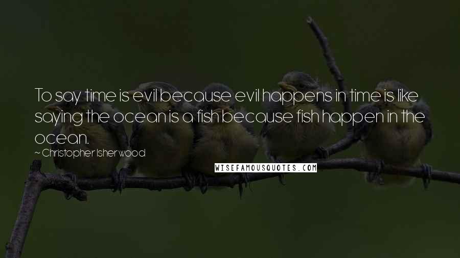 Christopher Isherwood Quotes: To say time is evil because evil happens in time is like saying the ocean is a fish because fish happen in the ocean.