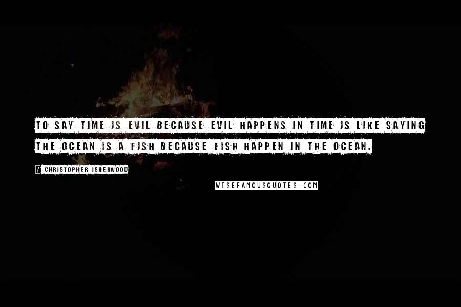 Christopher Isherwood Quotes: To say time is evil because evil happens in time is like saying the ocean is a fish because fish happen in the ocean.