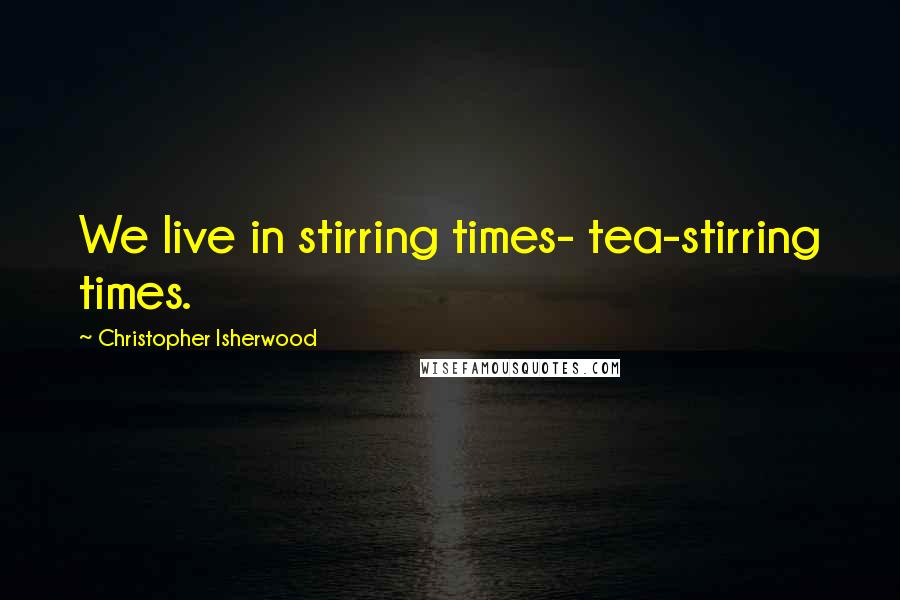Christopher Isherwood Quotes: We live in stirring times- tea-stirring times.