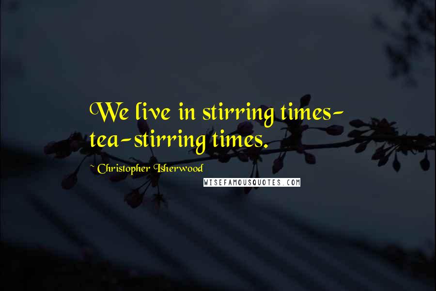 Christopher Isherwood Quotes: We live in stirring times- tea-stirring times.