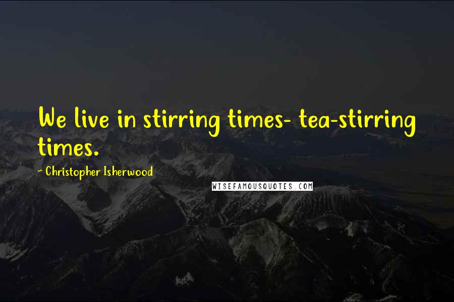 Christopher Isherwood Quotes: We live in stirring times- tea-stirring times.