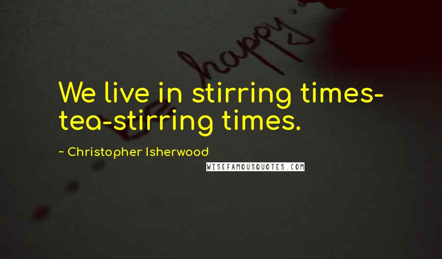 Christopher Isherwood Quotes: We live in stirring times- tea-stirring times.