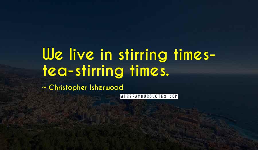 Christopher Isherwood Quotes: We live in stirring times- tea-stirring times.