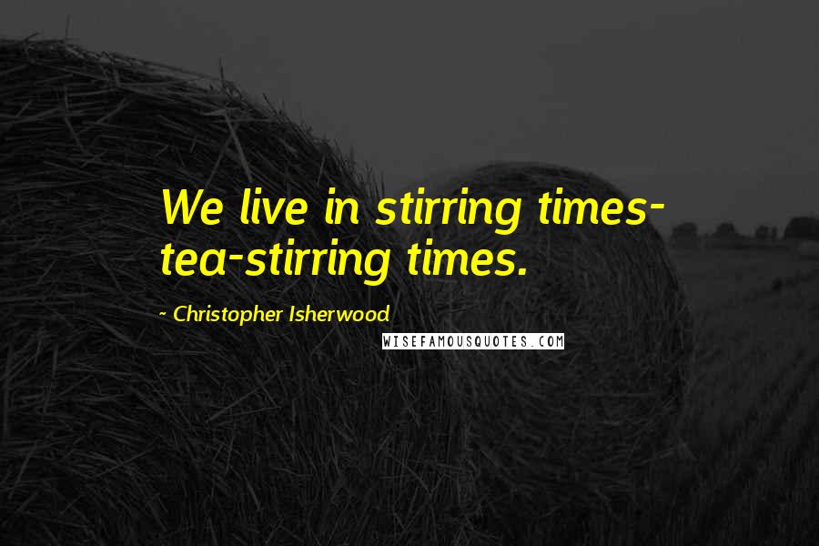 Christopher Isherwood Quotes: We live in stirring times- tea-stirring times.