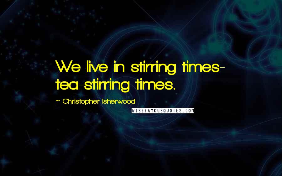 Christopher Isherwood Quotes: We live in stirring times- tea-stirring times.