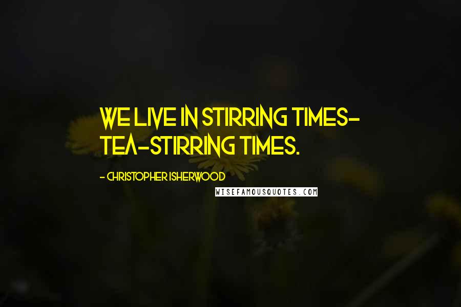 Christopher Isherwood Quotes: We live in stirring times- tea-stirring times.
