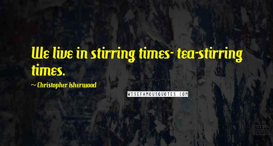 Christopher Isherwood Quotes: We live in stirring times- tea-stirring times.