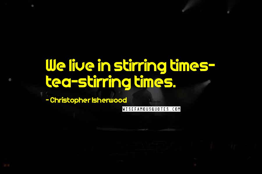 Christopher Isherwood Quotes: We live in stirring times- tea-stirring times.