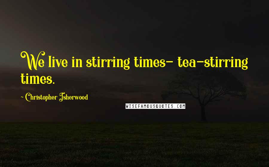 Christopher Isherwood Quotes: We live in stirring times- tea-stirring times.