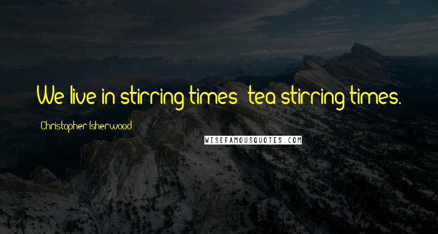 Christopher Isherwood Quotes: We live in stirring times- tea-stirring times.