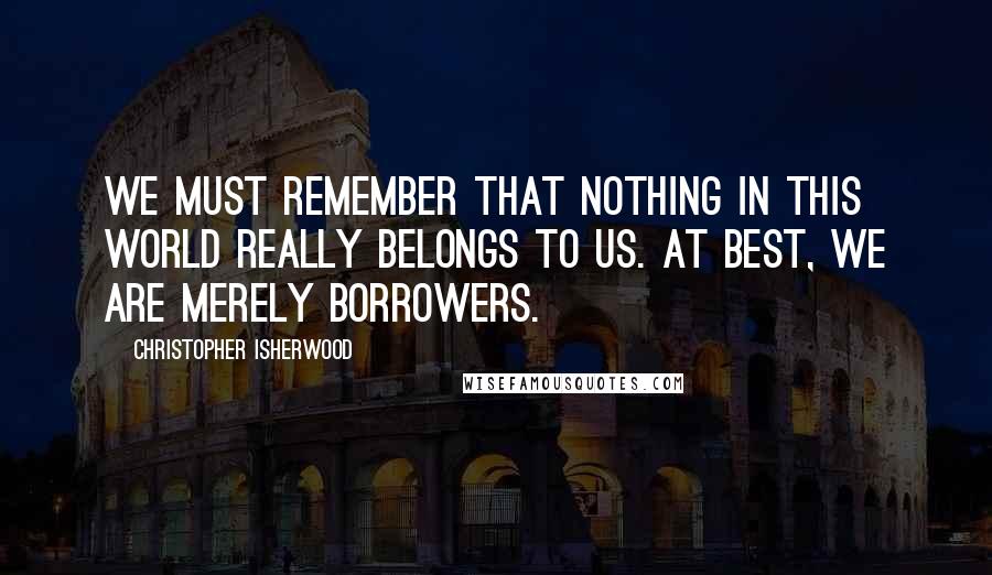 Christopher Isherwood Quotes: We must remember that nothing in this world really belongs to us. At best, we are merely borrowers.