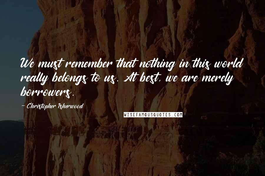 Christopher Isherwood Quotes: We must remember that nothing in this world really belongs to us. At best, we are merely borrowers.