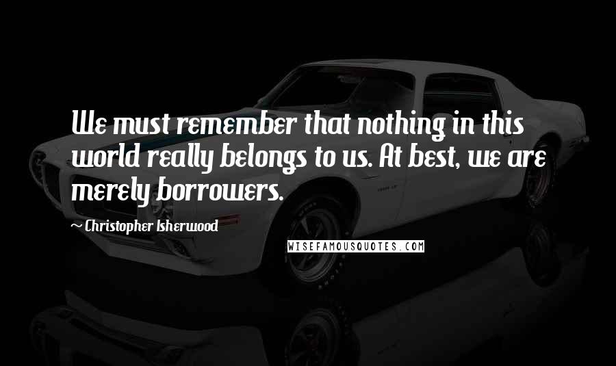 Christopher Isherwood Quotes: We must remember that nothing in this world really belongs to us. At best, we are merely borrowers.