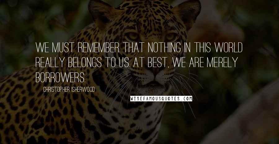 Christopher Isherwood Quotes: We must remember that nothing in this world really belongs to us. At best, we are merely borrowers.