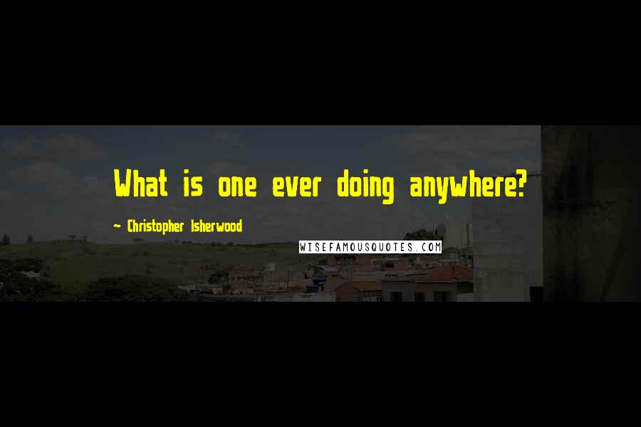 Christopher Isherwood Quotes: What is one ever doing anywhere?