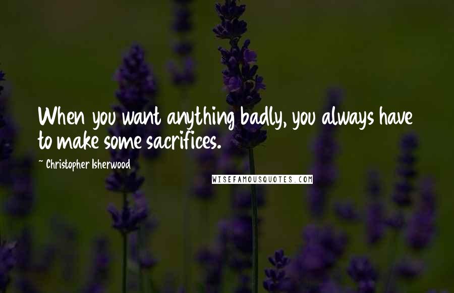 Christopher Isherwood Quotes: When you want anything badly, you always have to make some sacrifices.