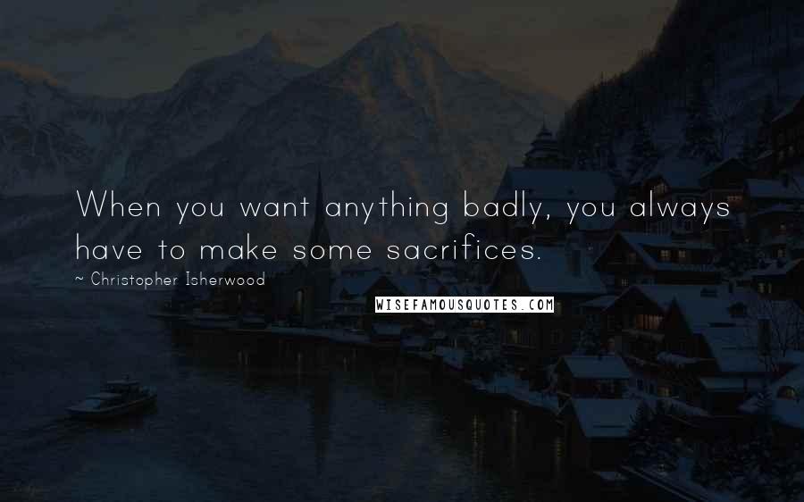 Christopher Isherwood Quotes: When you want anything badly, you always have to make some sacrifices.
