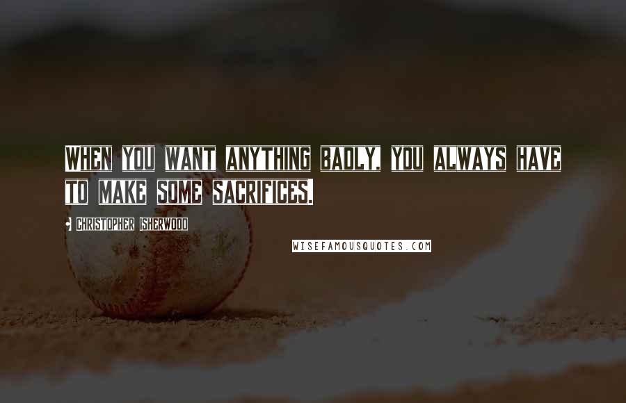 Christopher Isherwood Quotes: When you want anything badly, you always have to make some sacrifices.