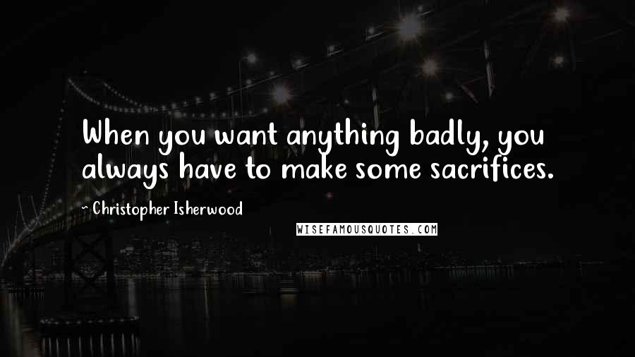 Christopher Isherwood Quotes: When you want anything badly, you always have to make some sacrifices.