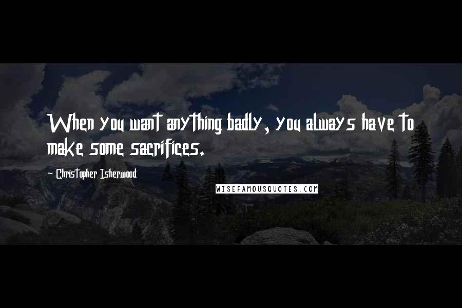 Christopher Isherwood Quotes: When you want anything badly, you always have to make some sacrifices.