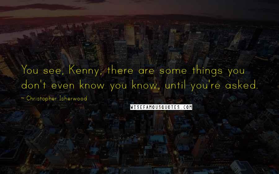 Christopher Isherwood Quotes: You see, Kenny, there are some things you don't even know you know, until you're asked.