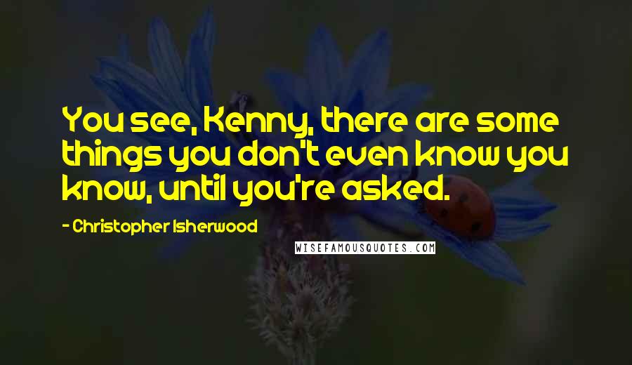 Christopher Isherwood Quotes: You see, Kenny, there are some things you don't even know you know, until you're asked.