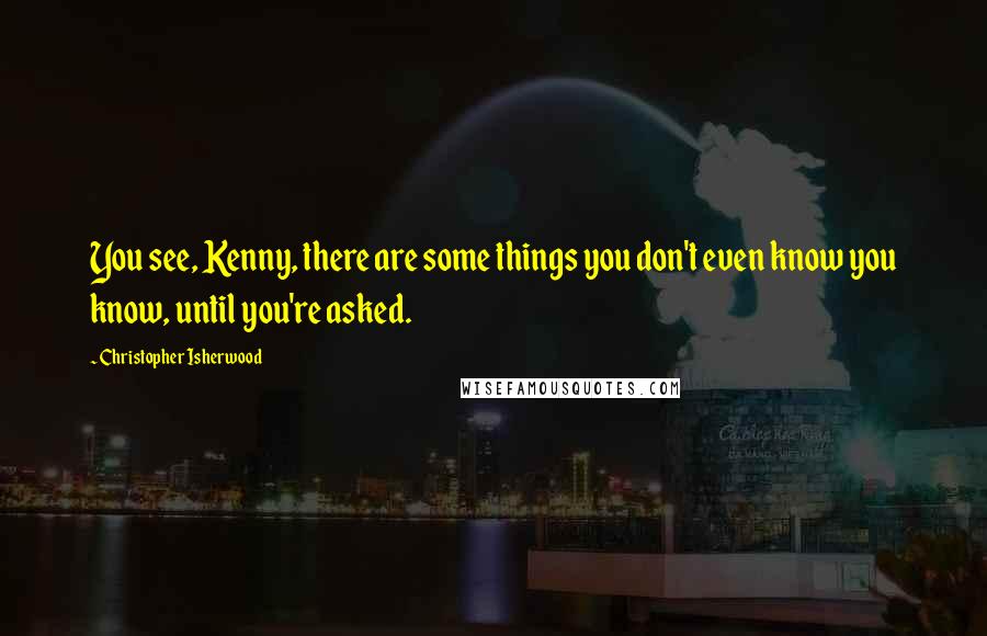 Christopher Isherwood Quotes: You see, Kenny, there are some things you don't even know you know, until you're asked.