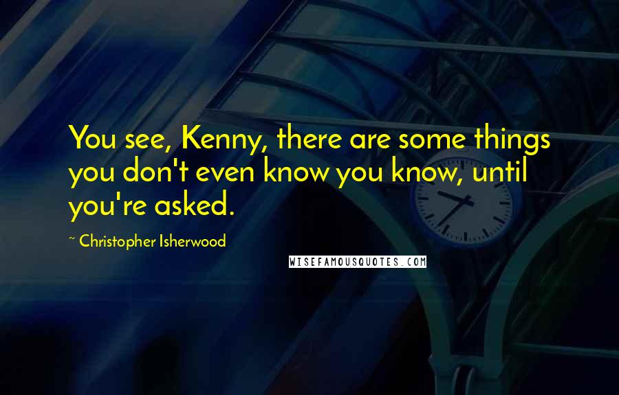 Christopher Isherwood Quotes: You see, Kenny, there are some things you don't even know you know, until you're asked.