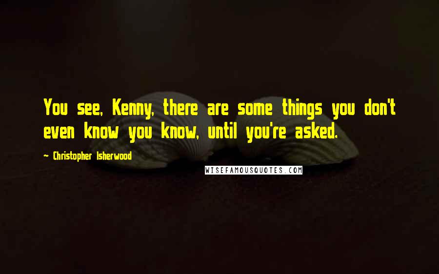 Christopher Isherwood Quotes: You see, Kenny, there are some things you don't even know you know, until you're asked.